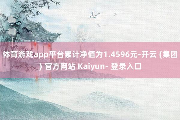 体育游戏app平台累计净值为1.4596元-开云 (集团) 官方网站 Kaiyun- 登录入口