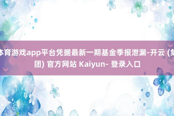 体育游戏app平台凭据最新一期基金季报泄漏-开云 (集团) 官方网站 Kaiyun- 登录入口