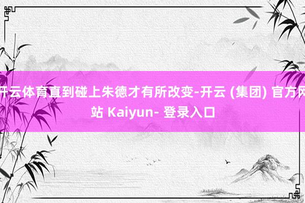 开云体育直到碰上朱德才有所改变-开云 (集团) 官方网站 Kaiyun- 登录入口