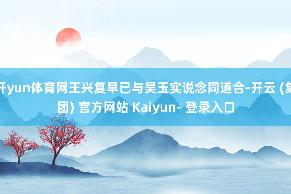 开yun体育网王兴复早已与吴玉实说念同道合-开云 (集团) 官方网站 Kaiyun- 登录入口