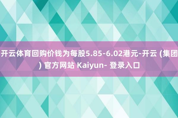 开云体育回购价钱为每股5.85-6.02港元-开云 (集团) 官方网站 Kaiyun- 登录入口