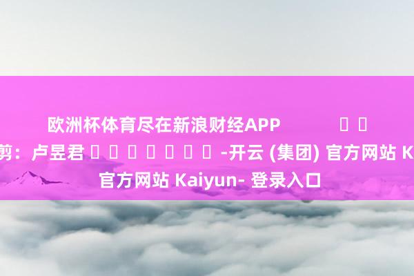 欧洲杯体育尽在新浪财经APP 职守裁剪:卢昱君 -开云 (集团) 官方网站 Kaiyun- 登录入口