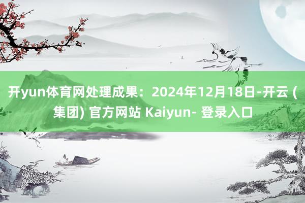 开yun体育网处理成果：2024年12月18日-开云 (集团) 官方网站 Kaiyun- 登录入口