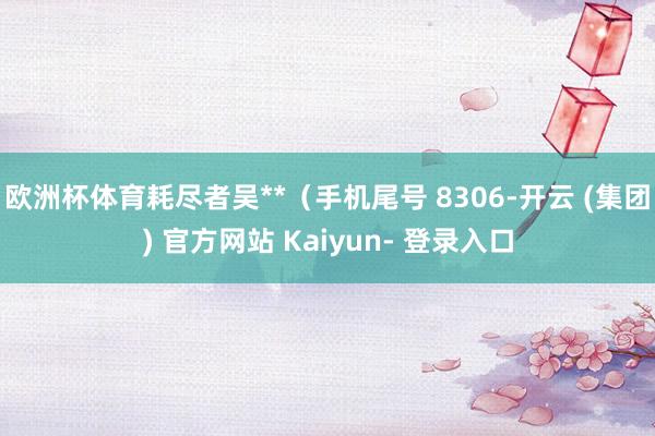 欧洲杯体育耗尽者吴**（手机尾号 8306-开云 (集团) 官方网站 Kaiyun- 登录入口