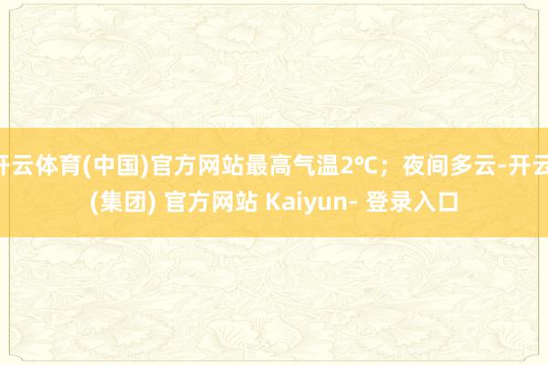 开云体育(中国)官方网站最高气温2℃；夜间多云-开云 (集团) 官方网站 Kaiyun- 登录入口