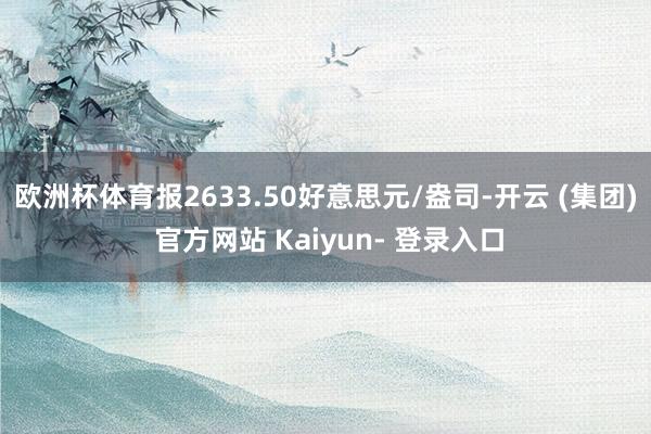 欧洲杯体育报2633.50好意思元/盎司-开云 (集团) 官方网站 Kaiyun- 登录入口