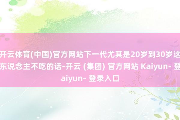 开云体育(中国)官方网站下一代尤其是20岁到30岁这些年青东说念主不吃的话-开云 (集团) 官方网站 Kaiyun- 登录入口