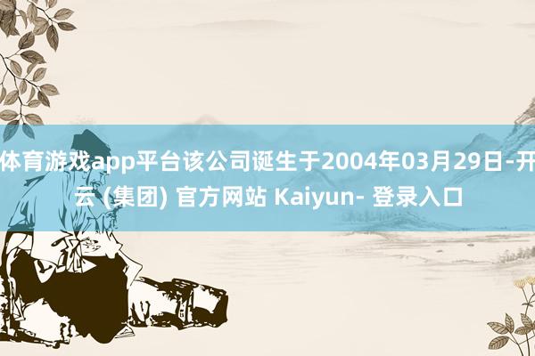 体育游戏app平台该公司诞生于2004年03月29日-开云 (集团) 官方网站 Kaiyun- 登录入口