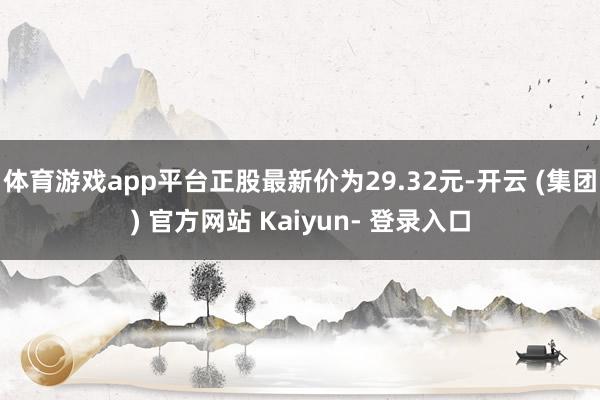 体育游戏app平台正股最新价为29.32元-开云 (集团) 官方网站 Kaiyun- 登录入口