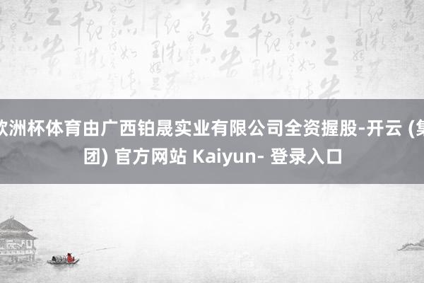 欧洲杯体育由广西铂晟实业有限公司全资握股-开云 (集团) 官方网站 Kaiyun- 登录入口
