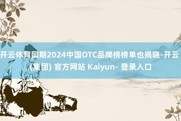 开云体育同期2024中国OTC品牌榜榜单也揭晓-开云 (集团) 官方网站 Kaiyun- 登录入口