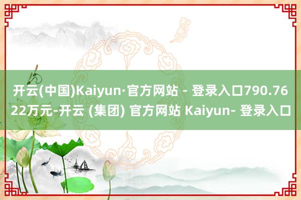 开云(中国)Kaiyun·官方网站 - 登录入口790.7622万元-开云 (集团) 官方网站 Kaiyun- 登录入口