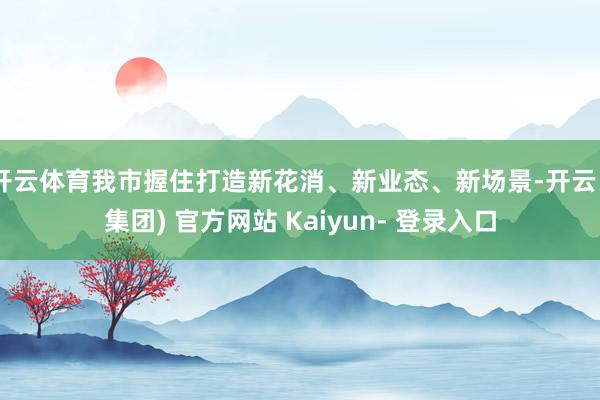 开云体育我市握住打造新花消、新业态、新场景-开云 (集团) 官方网站 Kaiyun- 登录入口