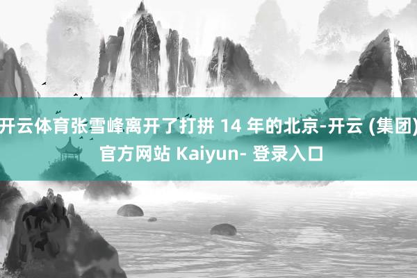 开云体育张雪峰离开了打拼 14 年的北京-开云 (集团) 官方网站 Kaiyun- 登录入口
