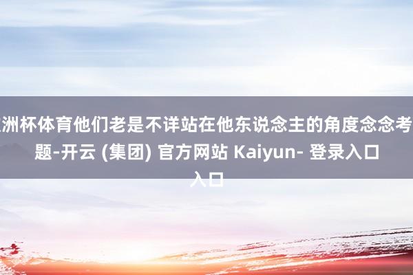欧洲杯体育他们老是不详站在他东说念主的角度念念考问题-开云 (集团) 官方网站 Kaiyun- 登录入口