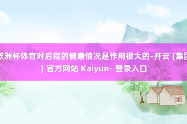 欧洲杯体育对后程的健康情况是作用很大的-开云 (集团) 官方网站 Kaiyun- 登录入口