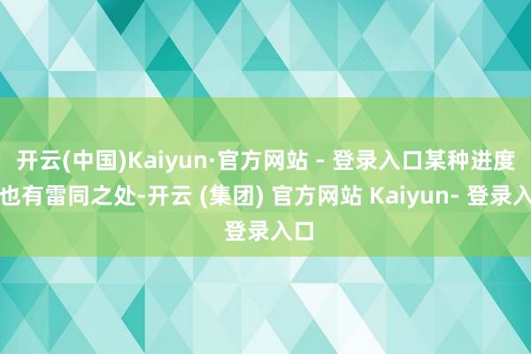 开云(中国)Kaiyun·官方网站 - 登录入口某种进度上也有雷同之处-开云 (集团) 官方网站 Kaiyun- 登录入口