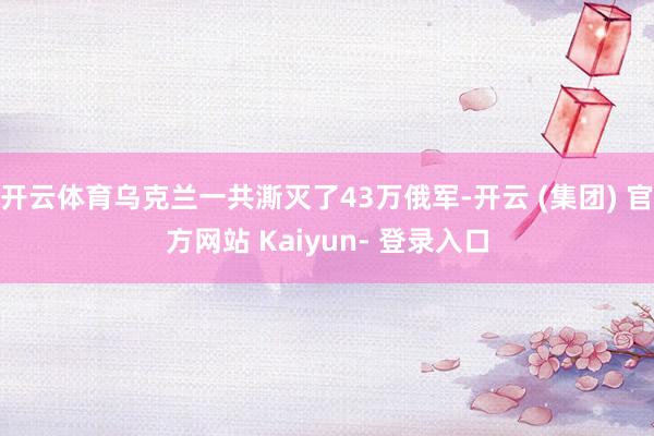 开云体育乌克兰一共澌灭了43万俄军-开云 (集团) 官方网站 Kaiyun- 登录入口