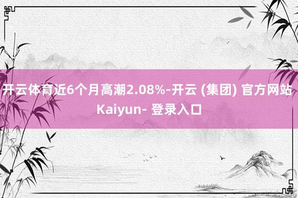 开云体育近6个月高潮2.08%-开云 (集团) 官方网站 Kaiyun- 登录入口