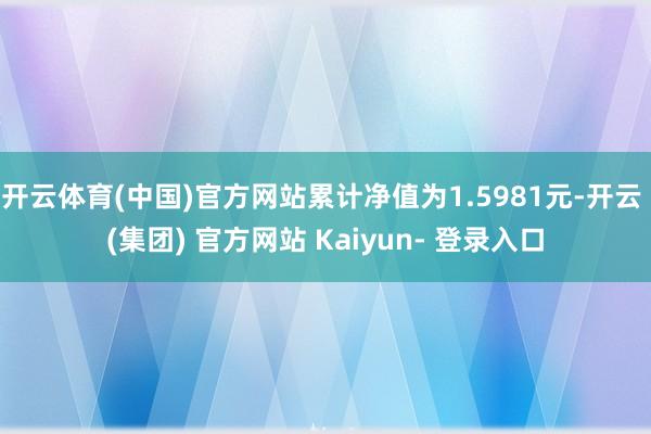 开云体育(中国)官方网站累计净值为1.5981元-开云 (集团) 官方网站 Kaiyun- 登录入口