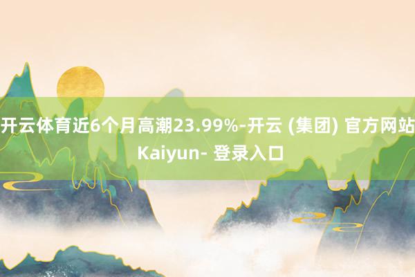开云体育近6个月高潮23.99%-开云 (集团) 官方网站 Kaiyun- 登录入口