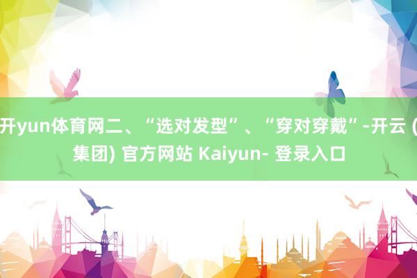 开yun体育网二、“选对发型”、“穿对穿戴”-开云 (集团) 官方网站 Kaiyun- 登录入口