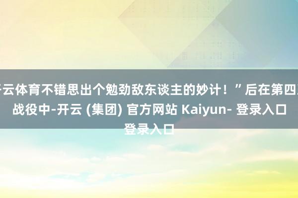 开云体育不错思出个勉劲敌东谈主的妙计！”后在第四次战役中-开云 (集团) 官方网站 Kaiyun- 登录入口