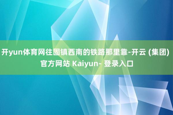 开yun体育网往固镇西南的铁路那里靠-开云 (集团) 官方网站 Kaiyun- 登录入口