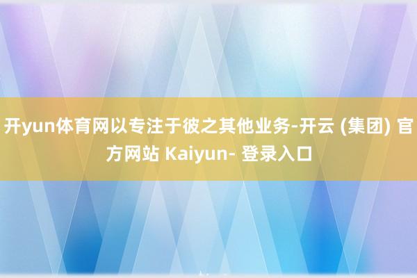 开yun体育网以专注于彼之其他业务-开云 (集团) 官方网站 Kaiyun- 登录入口
