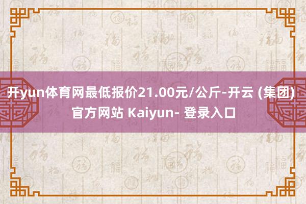 开yun体育网最低报价21.00元/公斤-开云 (集团) 官方网站 Kaiyun- 登录入口