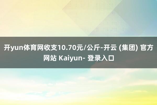 开yun体育网收支10.70元/公斤-开云 (集团) 官方网站 Kaiyun- 登录入口
