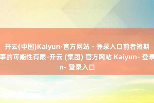 开云(中国)Kaiyun·官方网站 - 登录入口前者短期内竣事的可能性有限-开云 (集团) 官方网站 Kaiyun- 登录入口