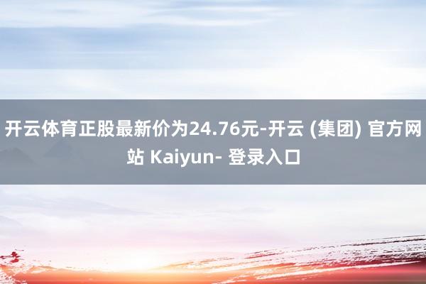 开云体育正股最新价为24.76元-开云 (集团) 官方网站 Kaiyun- 登录入口