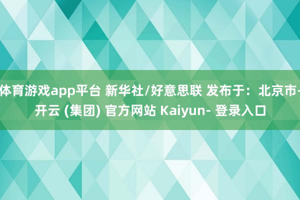 体育游戏app平台 新华社/好意思联 发布于：北京市-开云 (集团) 官方网站 Kaiyun- 登录入口