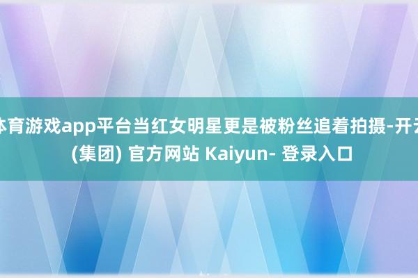 体育游戏app平台当红女明星更是被粉丝追着拍摄-开云 (集团) 官方网站 Kaiyun- 登录入口