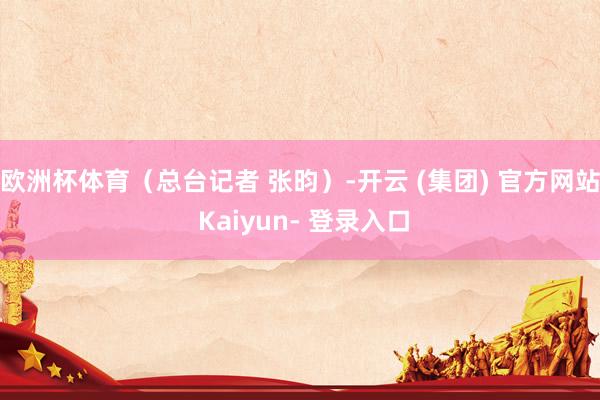 欧洲杯体育（总台记者 张昀）-开云 (集团) 官方网站 Kaiyun- 登录入口