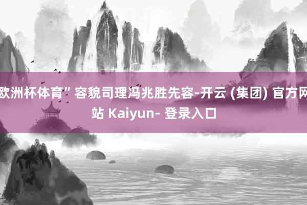 欧洲杯体育”容貌司理冯兆胜先容-开云 (集团) 官方网站 Kaiyun- 登录入口