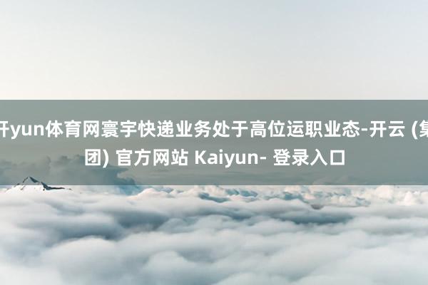 开yun体育网寰宇快递业务处于高位运职业态-开云 (集团) 官方网站 Kaiyun- 登录入口
