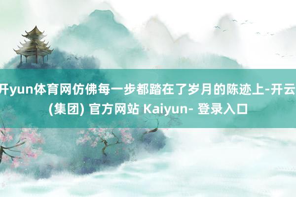 开yun体育网仿佛每一步都踏在了岁月的陈迹上-开云 (集团) 官方网站 Kaiyun- 登录入口