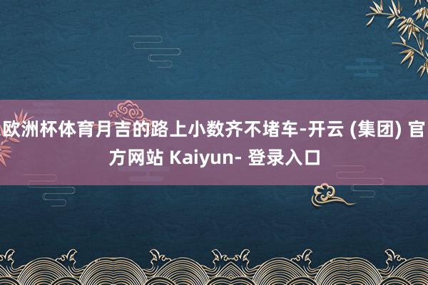 欧洲杯体育月吉的路上小数齐不堵车-开云 (集团) 官方网站 Kaiyun- 登录入口