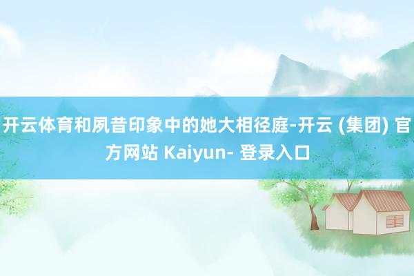 开云体育和夙昔印象中的她大相径庭-开云 (集团) 官方网站 Kaiyun- 登录入口
