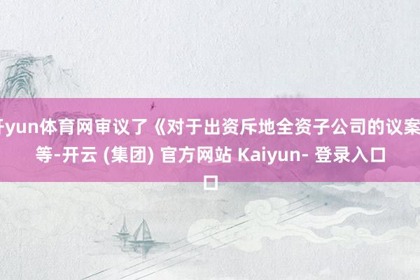 开yun体育网审议了《对于出资斥地全资子公司的议案》等-开云 (集团) 官方网站 Kaiyun- 登录入口