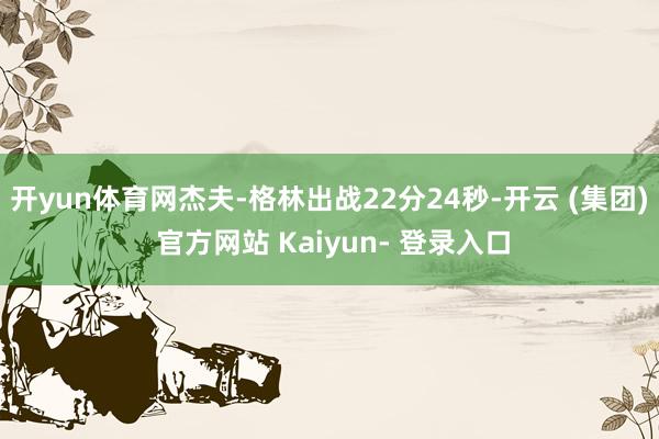 开yun体育网杰夫-格林出战22分24秒-开云 (集团) 官方网站 Kaiyun- 登录入口