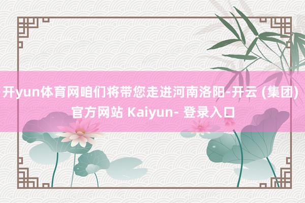 开yun体育网咱们将带您走进河南洛阳-开云 (集团) 官方网站 Kaiyun- 登录入口