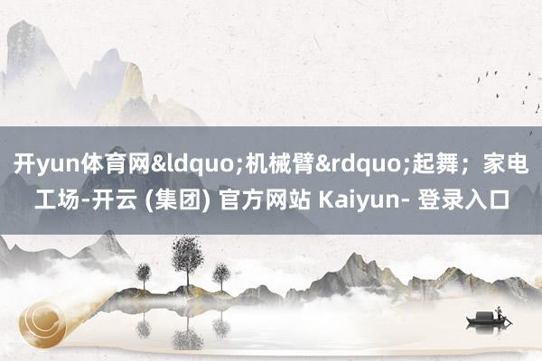 开yun体育网&ldquo;机械臂&rdquo;起舞；家电工场-开云 (集团) 官方网站 Kaiyun- 登录入口