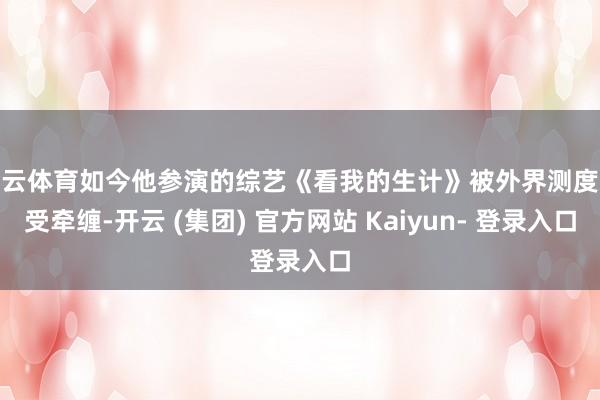 开云体育如今他参演的综艺《看我的生计》被外界测度恐受牵缠-开云 (集团) 官方网站 Kaiyun- 登录入口