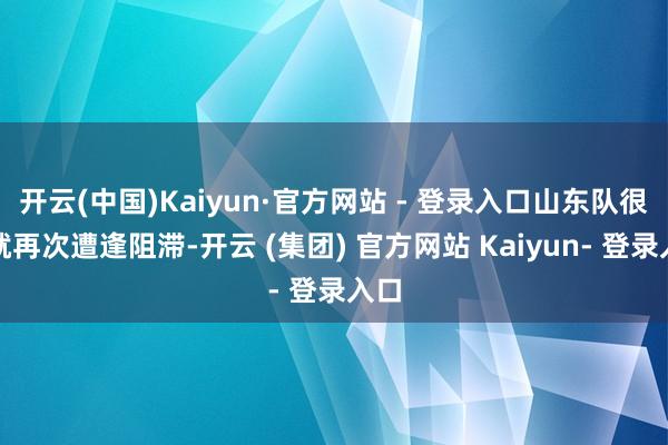 开云(中国)Kaiyun·官方网站 - 登录入口山东队很快就再次遭逢阻滞-开云 (集团) 官方网站 Kaiyun- 登录入口