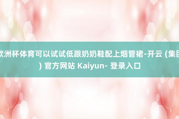 欧洲杯体育可以试试低跟奶奶鞋配上烟管裙-开云 (集团) 官方网站 Kaiyun- 登录入口