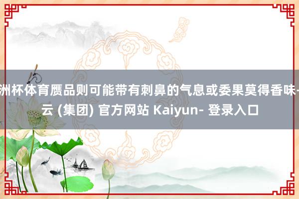 欧洲杯体育赝品则可能带有刺鼻的气息或委果莫得香味-开云 (集团) 官方网站 Kaiyun- 登录入口