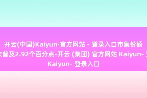 开云(中国)Kaiyun·官方网站 - 登录入口市集份额较上年末普及2.92个百分点-开云 (集团) 官方网站 Kaiyun- 登录入口